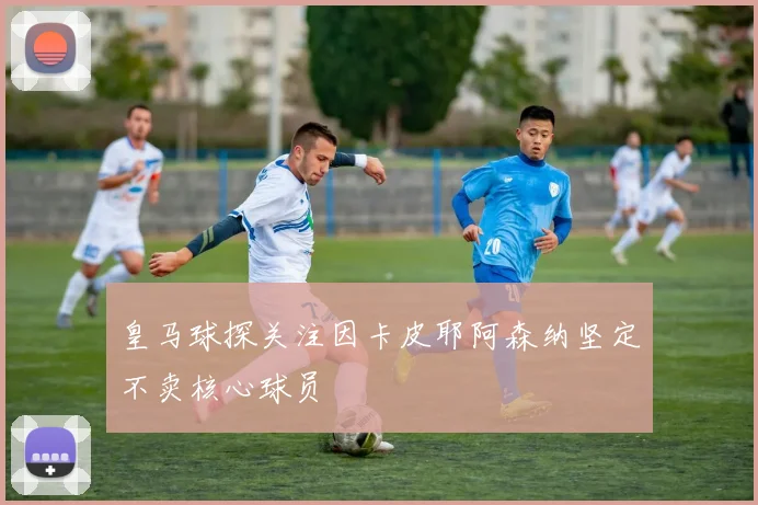 皇马球探关注因卡皮耶阿森纳坚定不卖核心球员