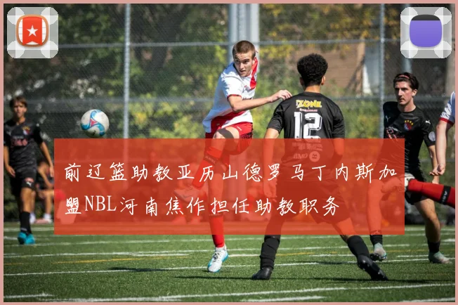 前辽篮助教亚历山德罗马丁内斯加盟NBL河南焦作担任助教职务