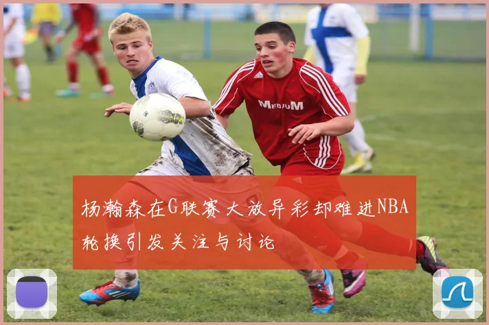 杨瀚森在G联赛大放异彩却难进NBA轮换引发关注与讨论
