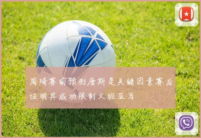 周琦赛前预测唐斯是关键因素赛后证明其成功限制文班亚马