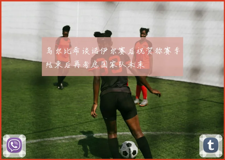 乌尔比希谈诺伊尔赛后祝贺称赛季结束后再考虑国家队未来
