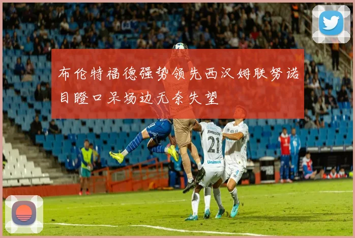 布伦特福德强势领先西汉姆联努诺目瞪口呆场边无奈失望