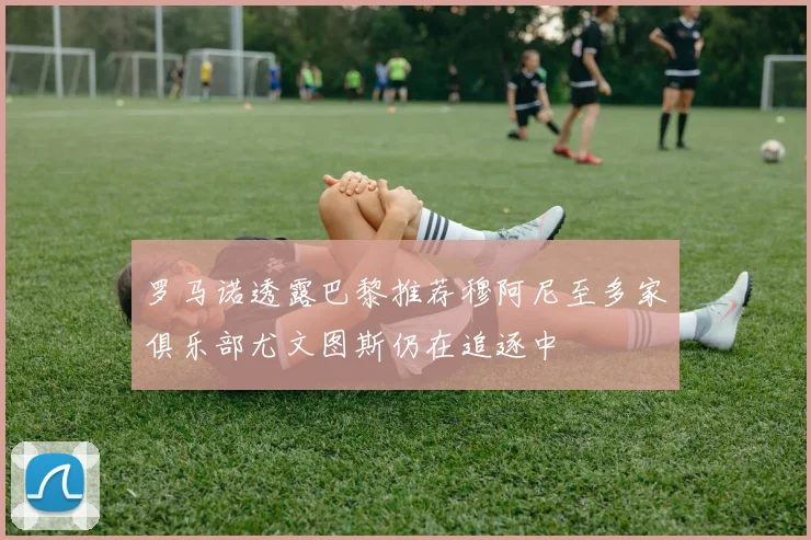 罗马诺透露巴黎推荐穆阿尼至多家俱乐部尤文图斯仍在追逐中