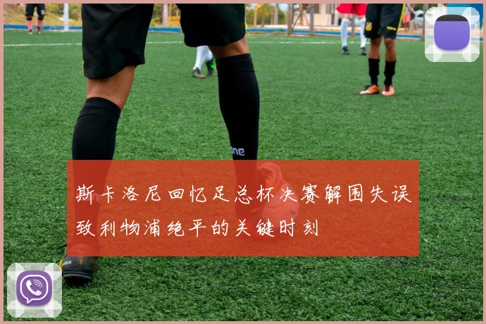 斯卡洛尼回忆足总杯决赛解围失误致利物浦绝平的关键时刻