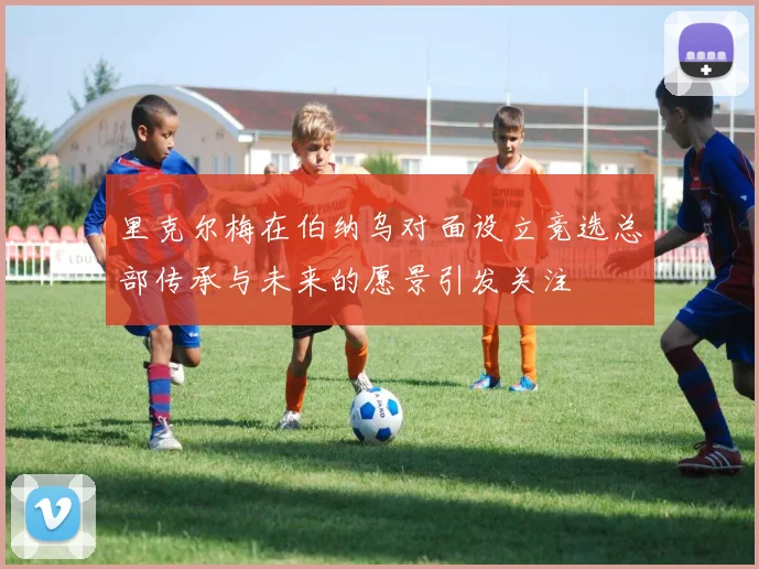 里克尔梅在伯纳乌对面设立竞选总部传承与未来的愿景引发关注