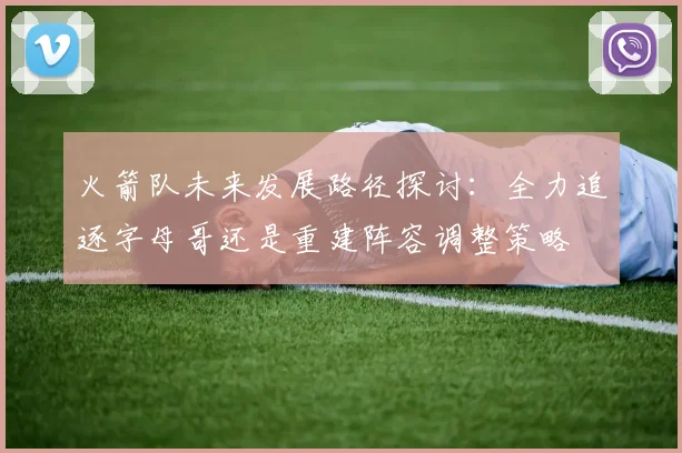 火箭队未来发展路径探讨：全力追逐字母哥还是重建阵容调整策略
