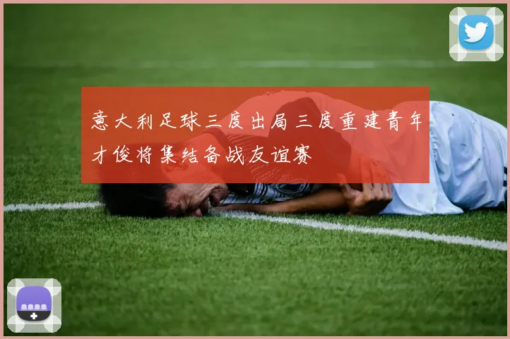 意大利足球三度出局三度重建青年才俊将集结备战友谊赛