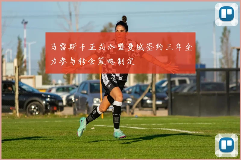 马雷斯卡正式加盟曼城签约三年全力参与转会策略制定