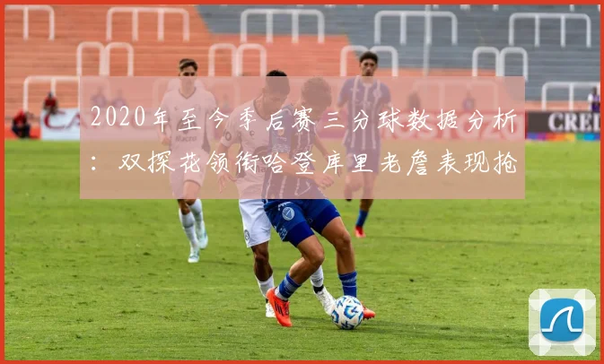 2020年至今季后赛三分球数据分析：双探花领衔哈登库里老詹表现抢眼